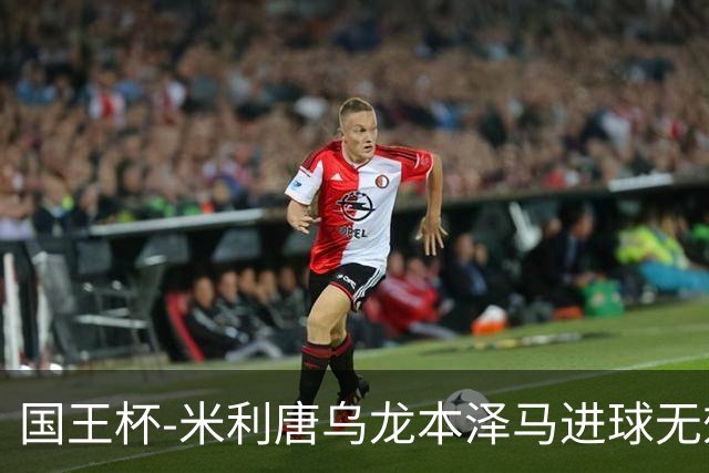 国王杯-米利唐乌龙本泽马进球无效 皇马0-1巴萨